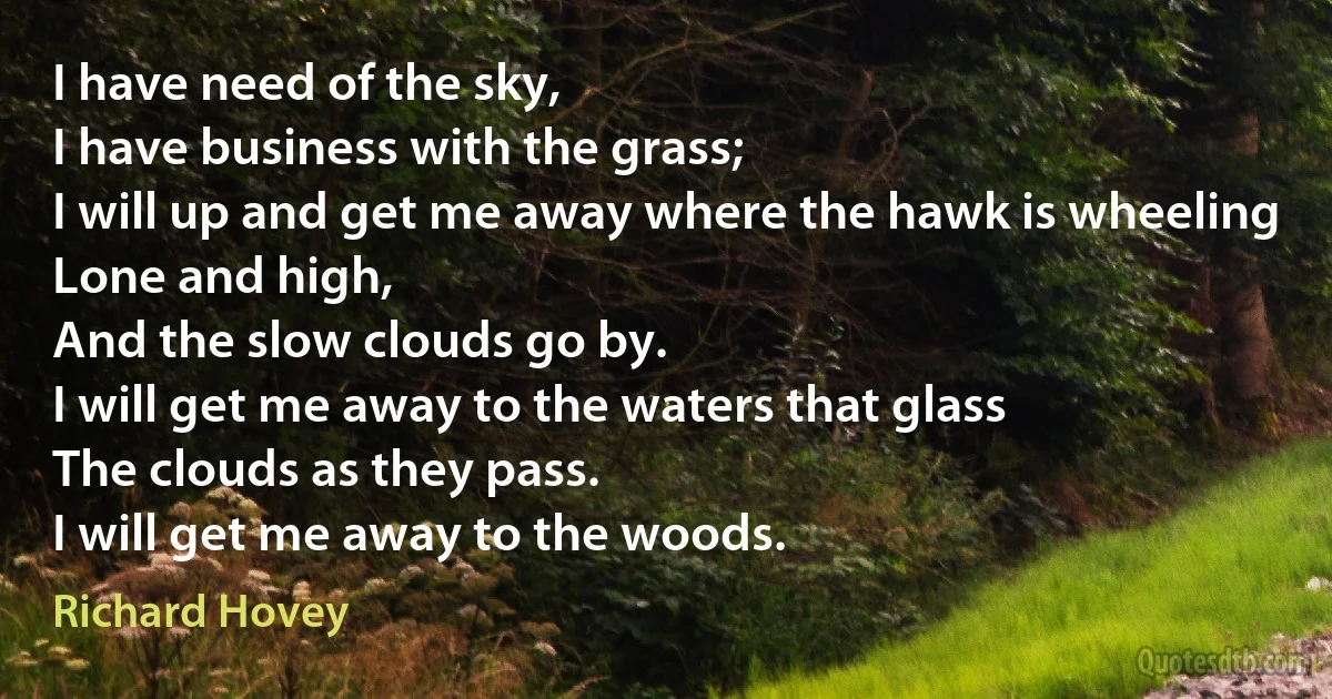 I have need of the sky,
I have business with the grass;
I will up and get me away where the hawk is wheeling
Lone and high,
And the slow clouds go by.
I will get me away to the waters that glass
The clouds as they pass.
I will get me away to the woods. (Richard Hovey)