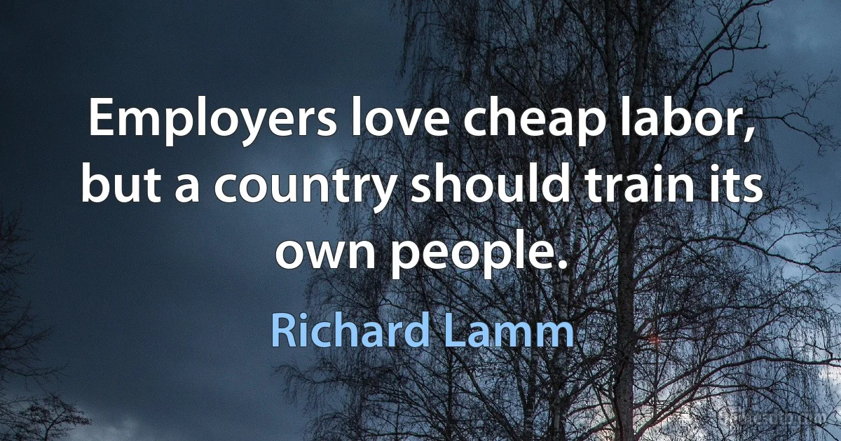 Employers love cheap labor, but a country should train its own people. (Richard Lamm)