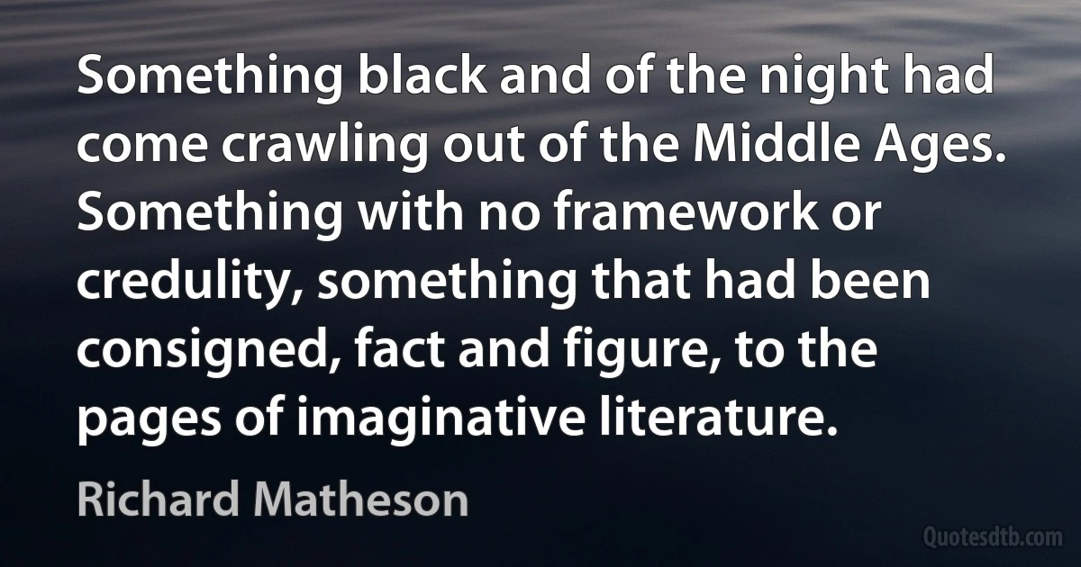 Something black and of the night had come crawling out of the Middle Ages. Something with no framework or credulity, something that had been consigned, fact and figure, to the pages of imaginative literature. (Richard Matheson)