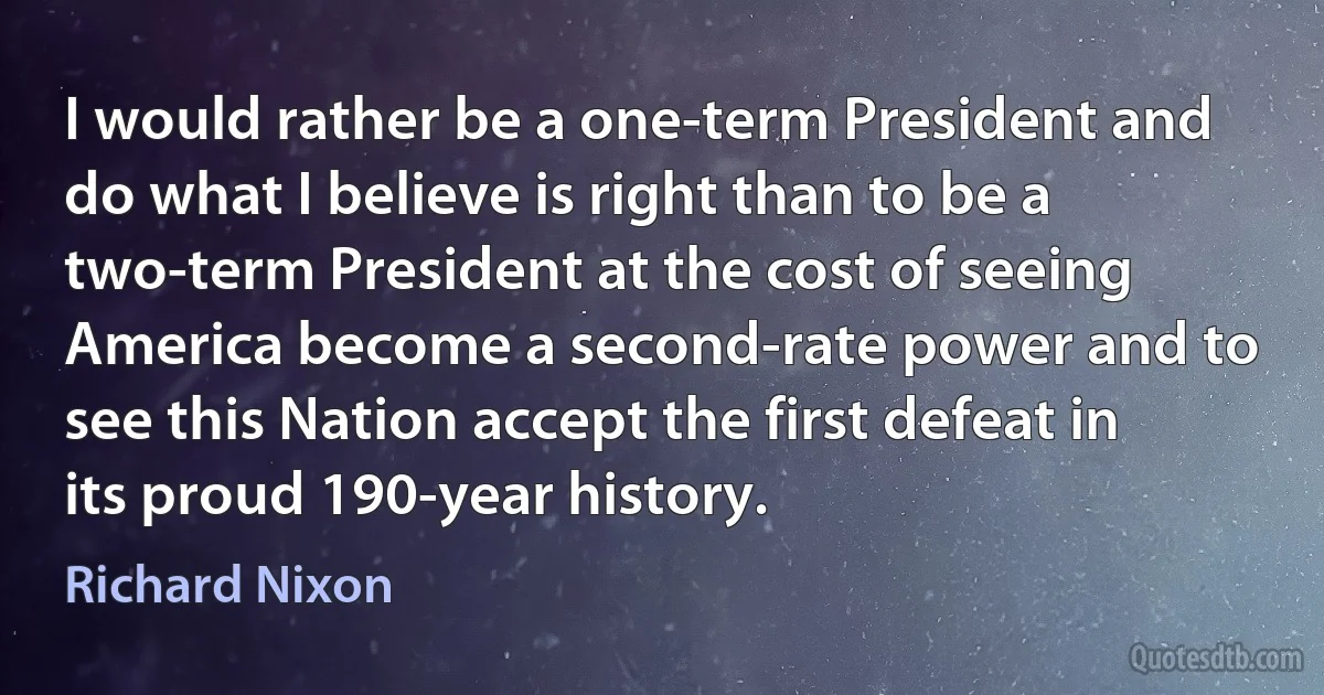 I would rather be a one-term President and do what I believe is right than to be a two-term President at the cost of seeing America become a second-rate power and to see this Nation accept the first defeat in its proud 190-year history. (Richard Nixon)