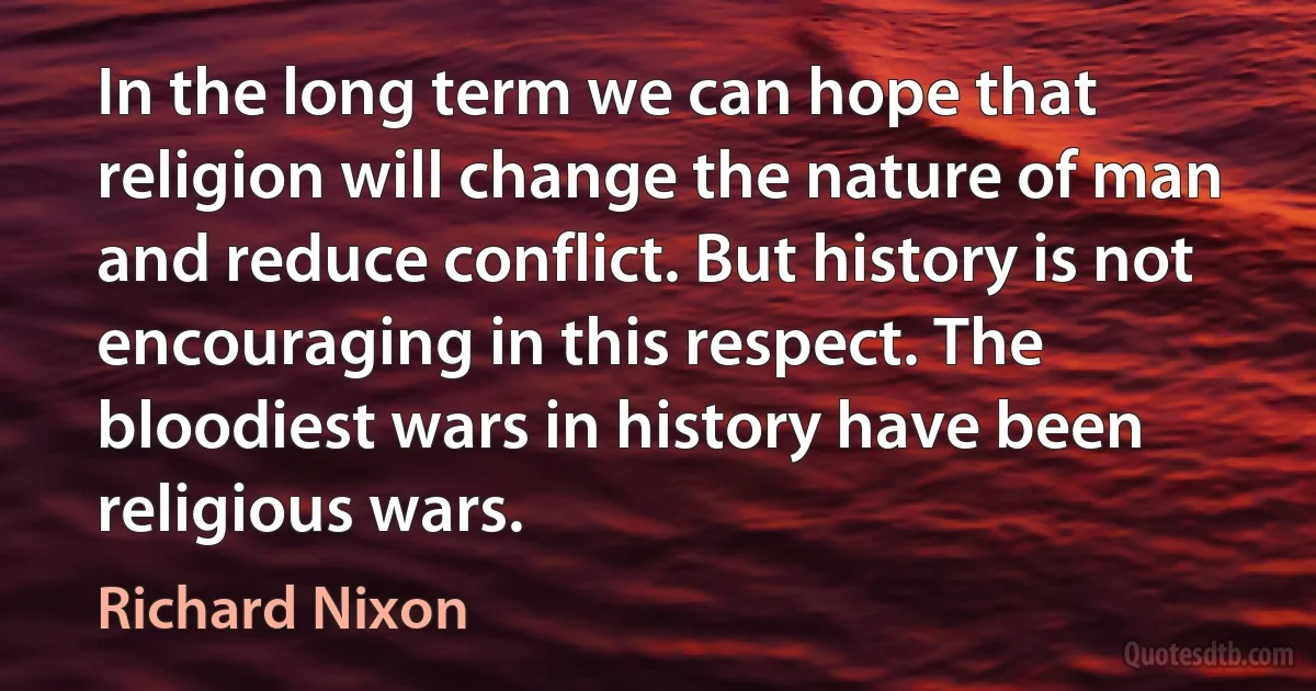 In the long term we can hope that religion will change the nature of man and reduce conflict. But history is not encouraging in this respect. The bloodiest wars in history have been religious wars. (Richard Nixon)