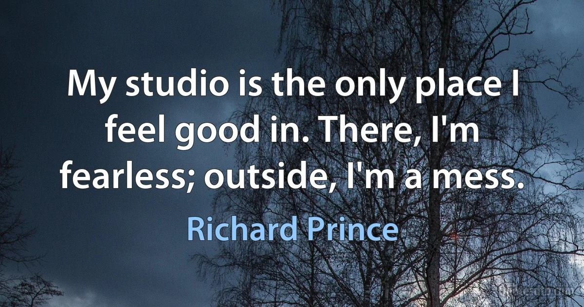 My studio is the only place I feel good in. There, I'm fearless; outside, I'm a mess. (Richard Prince)