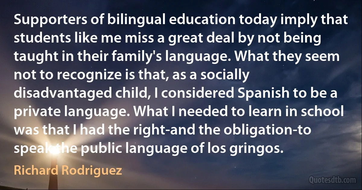 Supporters of bilingual education today imply that students like me miss a great deal by not being taught in their family's language. What they seem not to recognize is that, as a socially disadvantaged child, I considered Spanish to be a private language. What I needed to learn in school was that I had the right-and the obligation-to speak the public language of los gringos. (Richard Rodriguez)