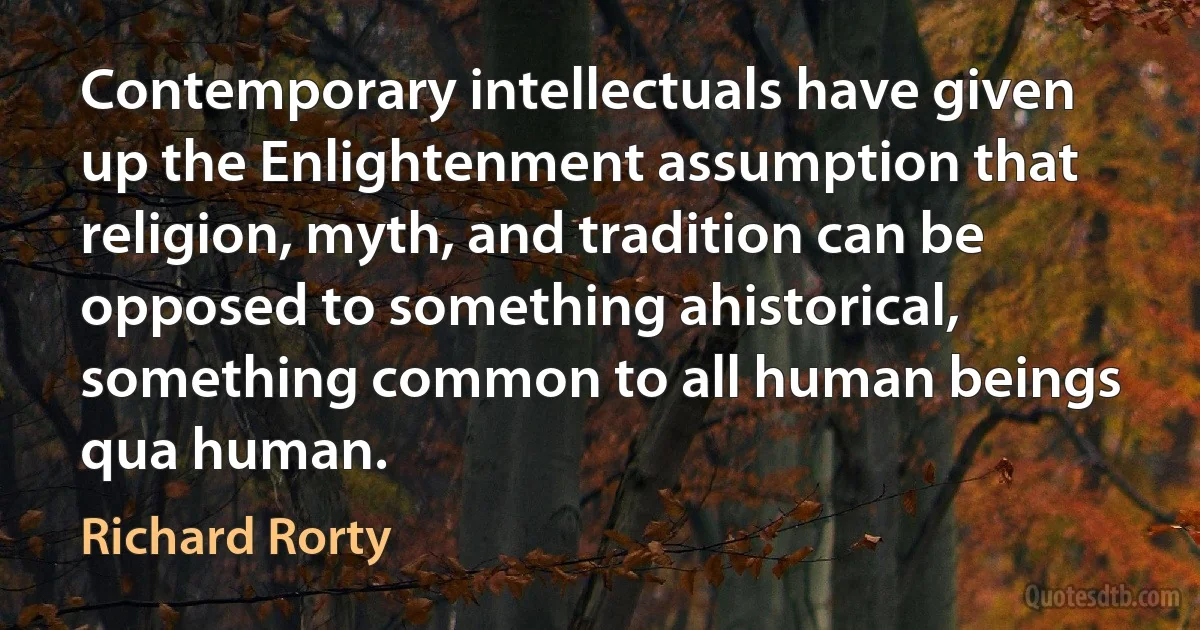 Contemporary intellectuals have given up the Enlightenment assumption that religion, myth, and tradition can be opposed to something ahistorical, something common to all human beings qua human. (Richard Rorty)