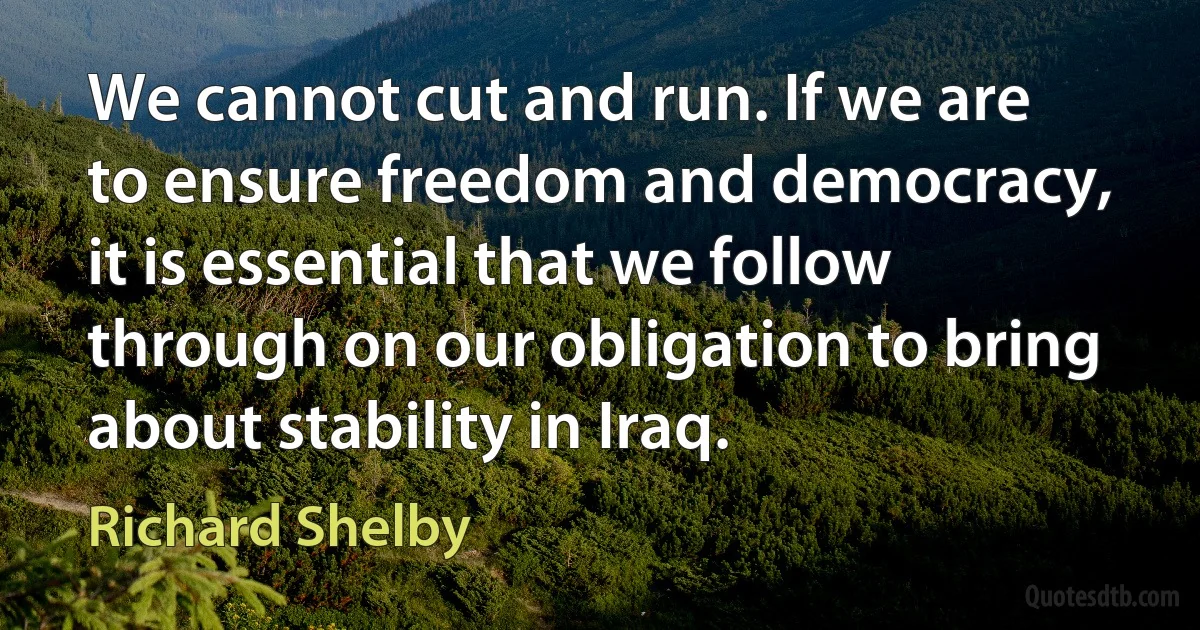 We cannot cut and run. If we are to ensure freedom and democracy, it is essential that we follow through on our obligation to bring about stability in Iraq. (Richard Shelby)