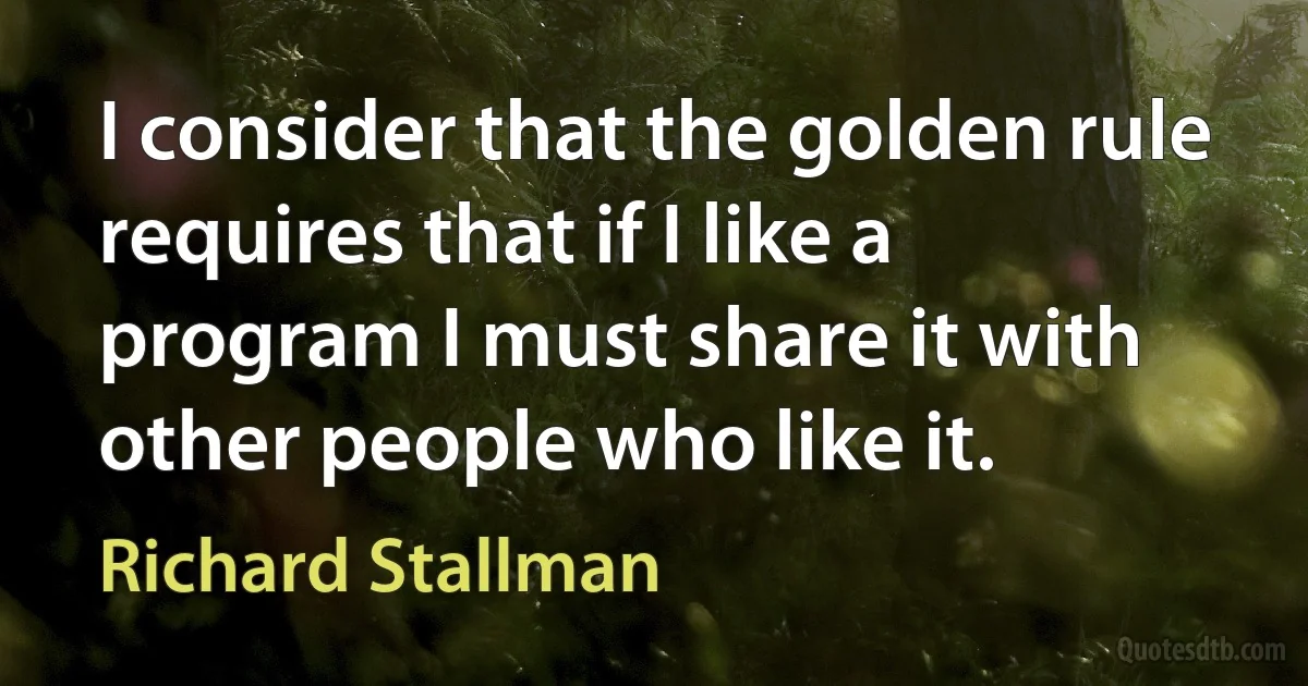 I consider that the golden rule requires that if I like a program I must share it with other people who like it. (Richard Stallman)