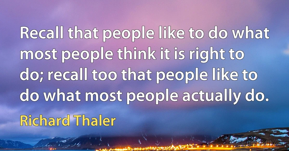 Recall that people like to do what most people think it is right to do; recall too that people like to do what most people actually do. (Richard Thaler)