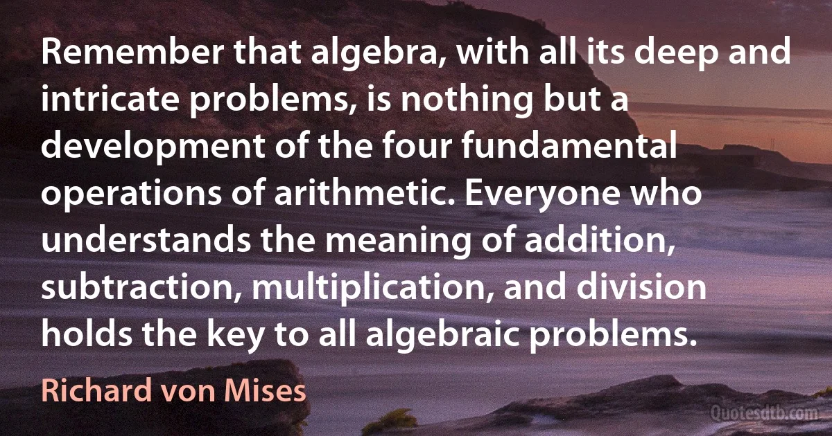 Remember that algebra, with all its deep and intricate problems, is nothing but a development of the four fundamental operations of arithmetic. Everyone who understands the meaning of addition, subtraction, multiplication, and division holds the key to all algebraic problems. (Richard von Mises)