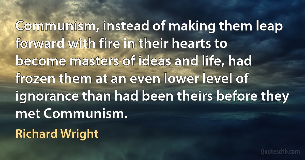 Communism, instead of making them leap forward with fire in their hearts to become masters of ideas and life, had frozen them at an even lower level of ignorance than had been theirs before they met Communism. (Richard Wright)