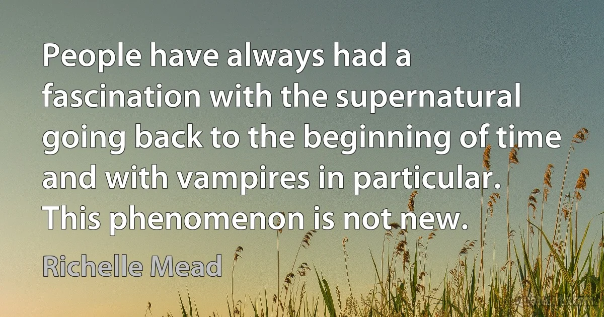 People have always had a fascination with the supernatural going back to the beginning of time and with vampires in particular. This phenomenon is not new. (Richelle Mead)