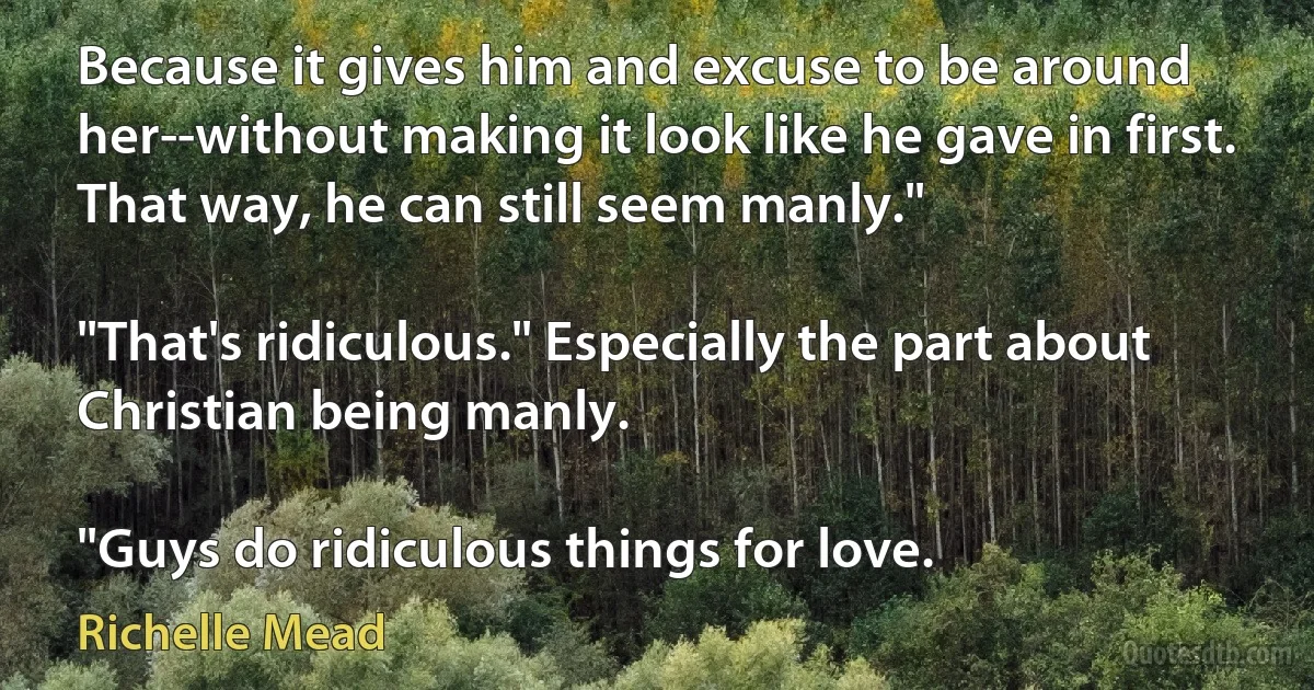 Because it gives him and excuse to be around her--without making it look like he gave in first. That way, he can still seem manly."

"That's ridiculous." Especially the part about Christian being manly.

"Guys do ridiculous things for love. (Richelle Mead)