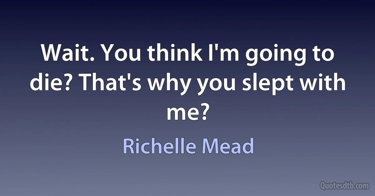 Wait. You think I'm going to die? That's why you slept with me? (Richelle Mead)