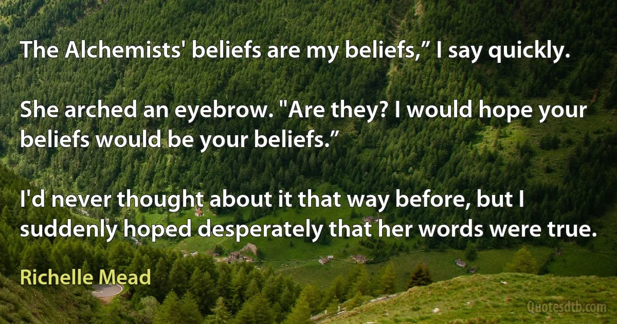 The Alchemists' beliefs are my beliefs,” I say quickly.

She arched an eyebrow. "Are they? I would hope your beliefs would be your beliefs.”

I'd never thought about it that way before, but I suddenly hoped desperately that her words were true. (Richelle Mead)