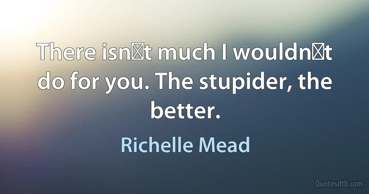 Тhere isnʹt much I wouldnʹt do for you. Тhe stupider, the better. (Richelle Mead)