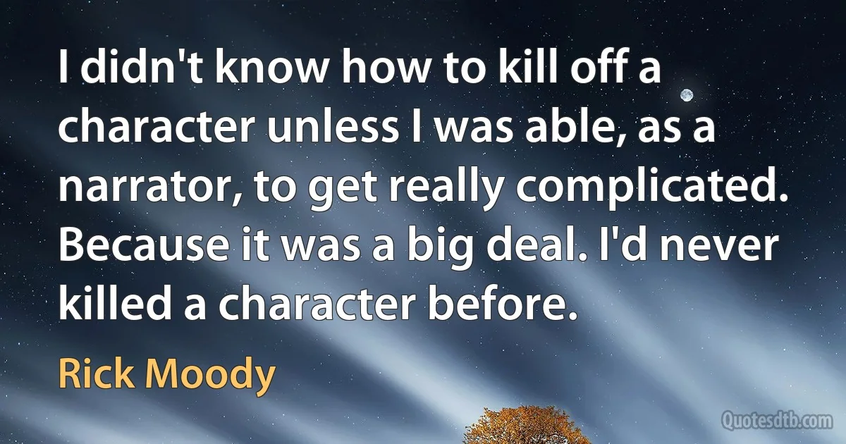 I didn't know how to kill off a character unless I was able, as a narrator, to get really complicated. Because it was a big deal. I'd never killed a character before. (Rick Moody)