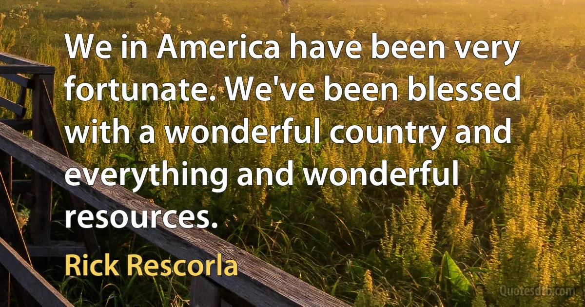 We in America have been very fortunate. We've been blessed with a wonderful country and everything and wonderful resources. (Rick Rescorla)