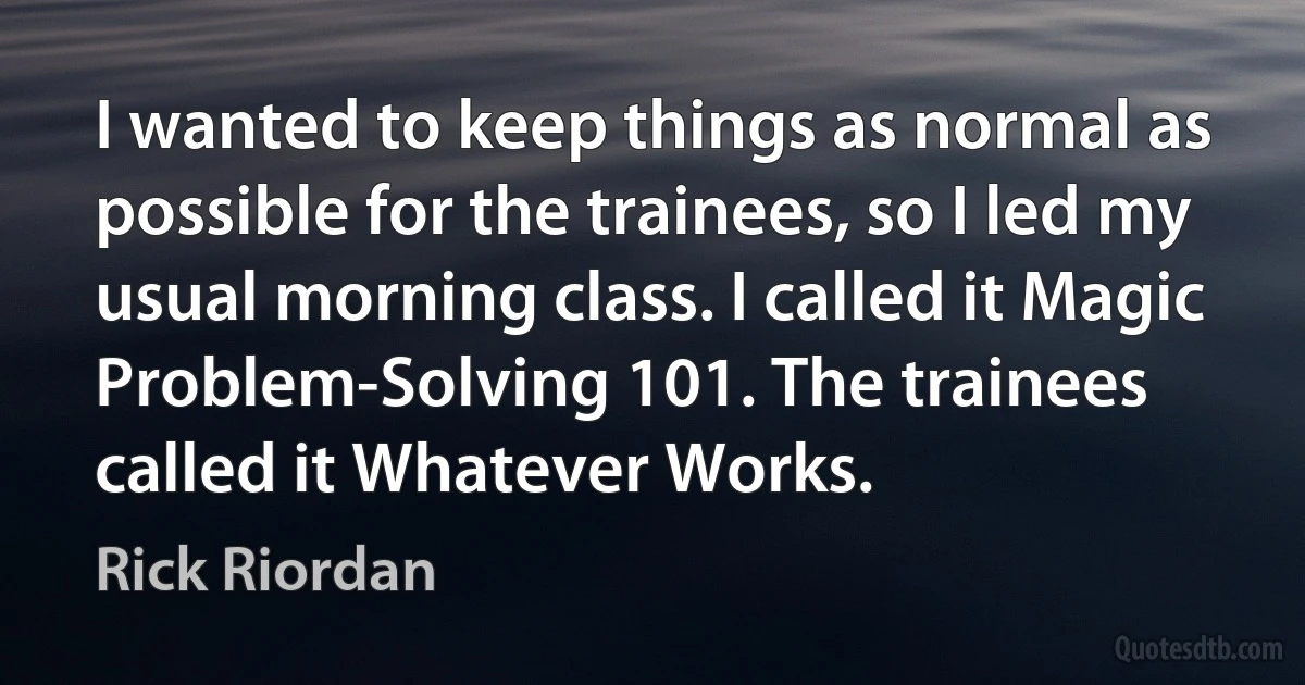 I wanted to keep things as normal as possible for the trainees, so I led my usual morning class. I called it Magic Problem-Solving 101. The trainees called it Whatever Works. (Rick Riordan)