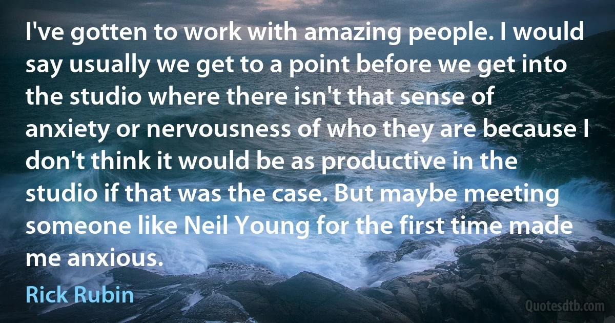 I've gotten to work with amazing people. I would say usually we get to a point before we get into the studio where there isn't that sense of anxiety or nervousness of who they are because I don't think it would be as productive in the studio if that was the case. But maybe meeting someone like Neil Young for the first time made me anxious. (Rick Rubin)