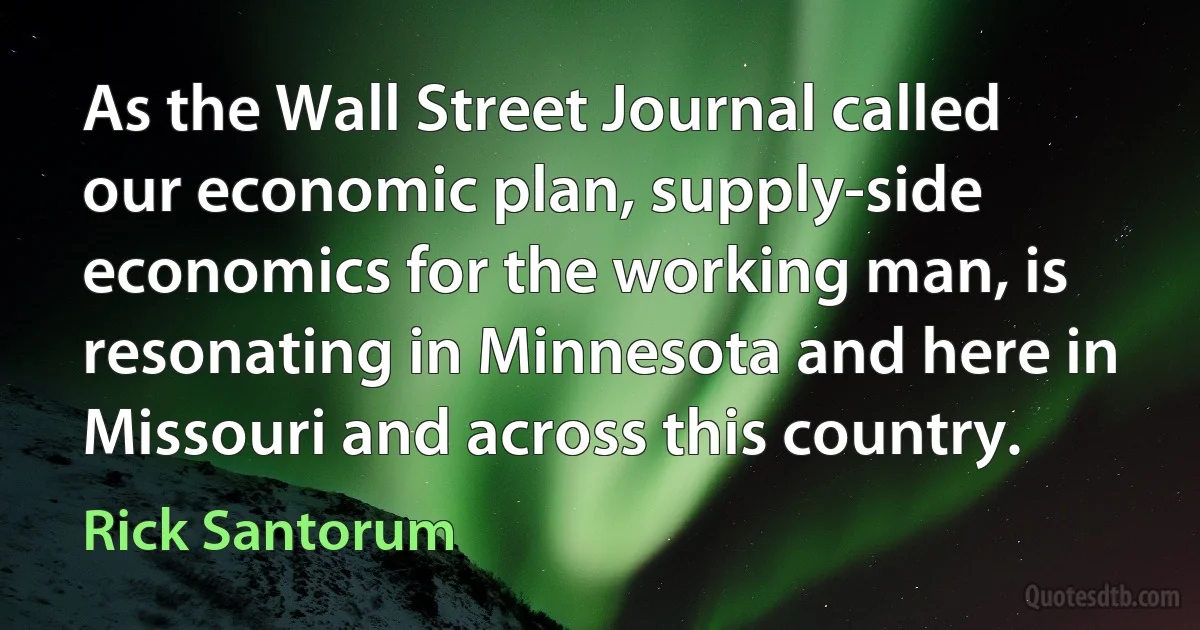 As the Wall Street Journal called our economic plan, supply-side economics for the working man, is resonating in Minnesota and here in Missouri and across this country. (Rick Santorum)