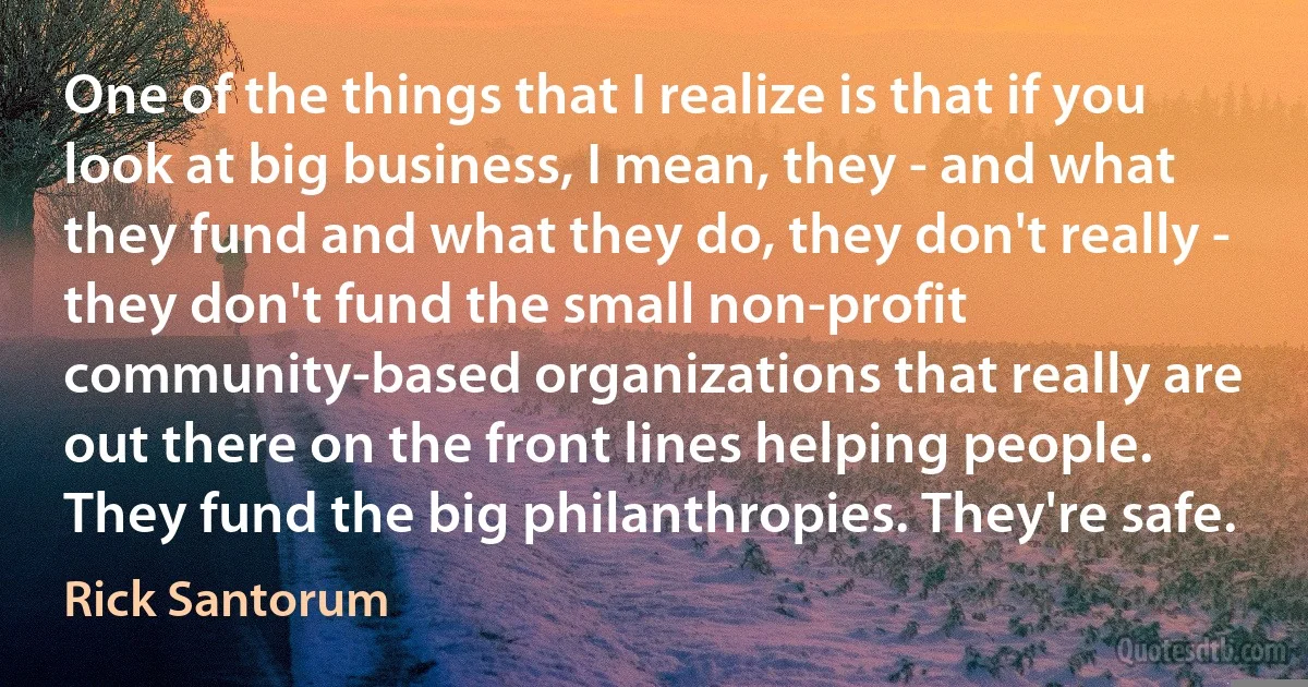 One of the things that I realize is that if you look at big business, I mean, they - and what they fund and what they do, they don't really - they don't fund the small non-profit community-based organizations that really are out there on the front lines helping people. They fund the big philanthropies. They're safe. (Rick Santorum)