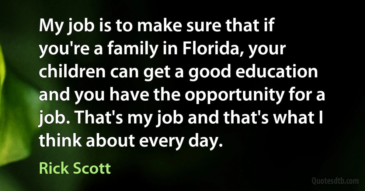 My job is to make sure that if you're a family in Florida, your children can get a good education and you have the opportunity for a job. That's my job and that's what I think about every day. (Rick Scott)