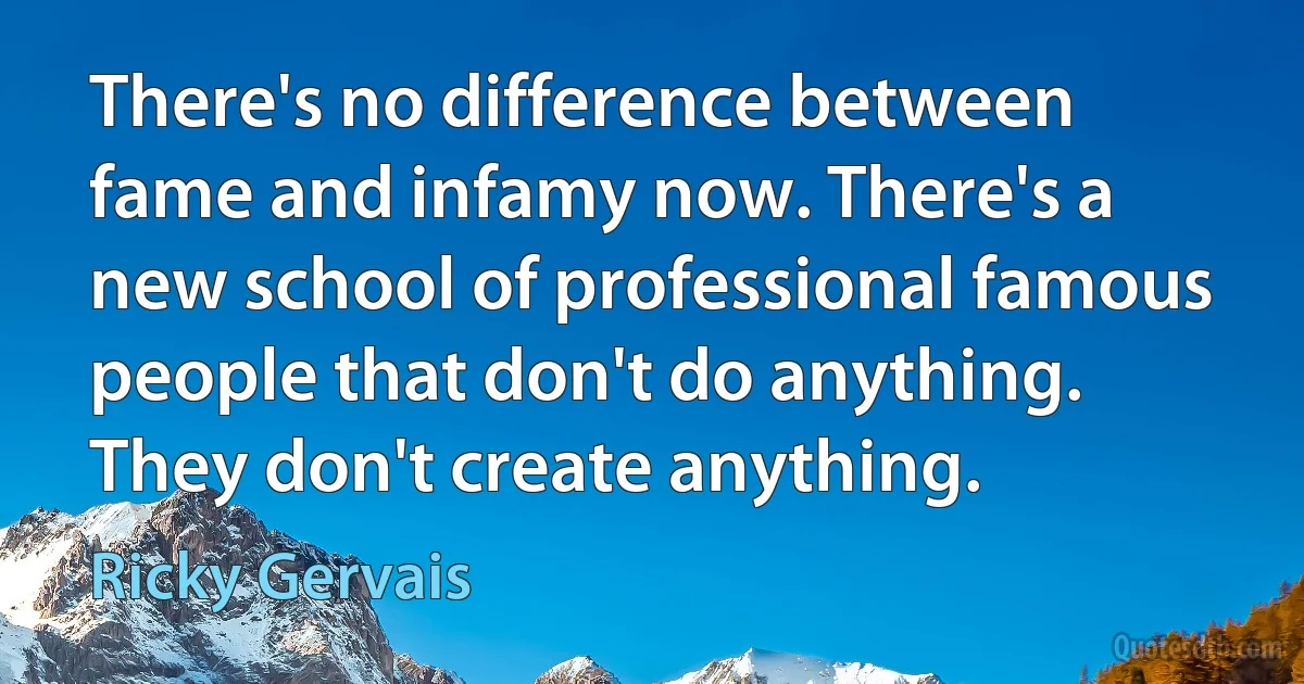 There's no difference between fame and infamy now. There's a new school of professional famous people that don't do anything. They don't create anything. (Ricky Gervais)