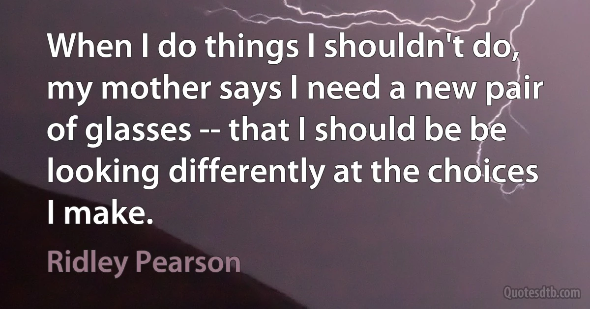 When I do things I shouldn't do, my mother says I need a new pair of glasses -- that I should be be looking differently at the choices I make. (Ridley Pearson)