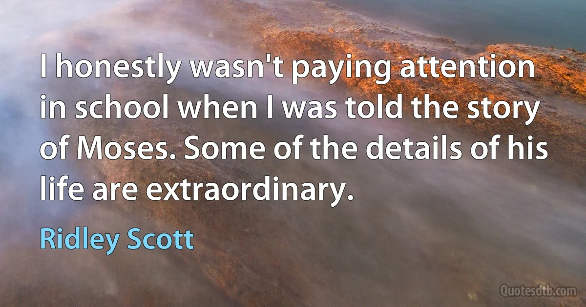 I honestly wasn't paying attention in school when I was told the story of Moses. Some of the details of his life are extraordinary. (Ridley Scott)