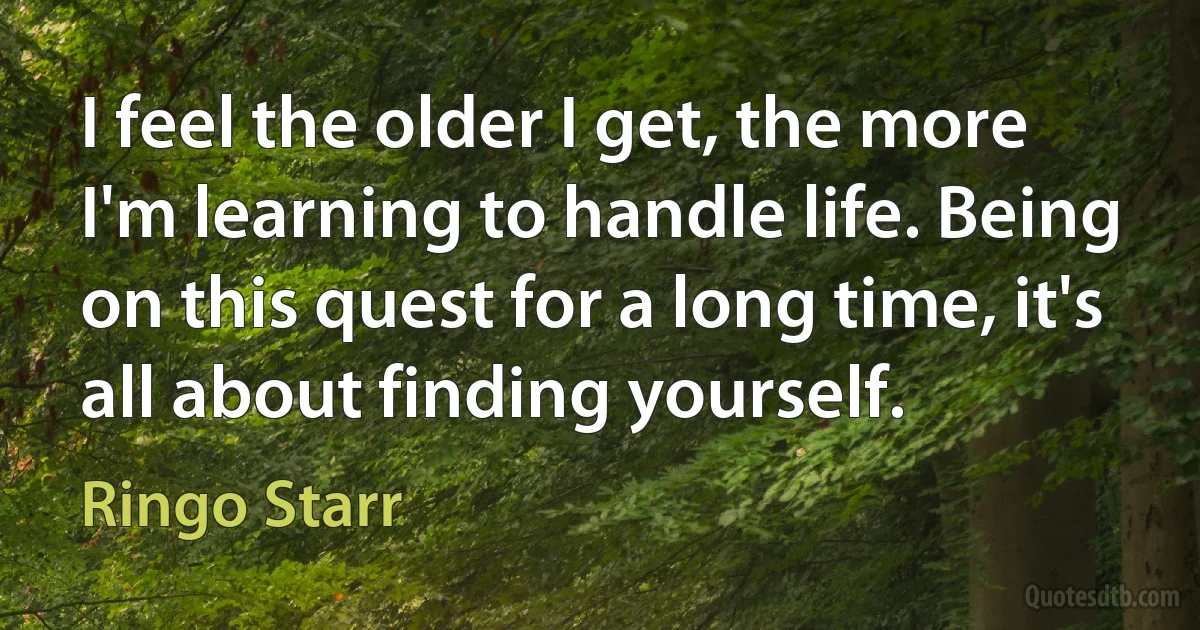 I feel the older I get, the more I'm learning to handle life. Being on this quest for a long time, it's all about finding yourself. (Ringo Starr)