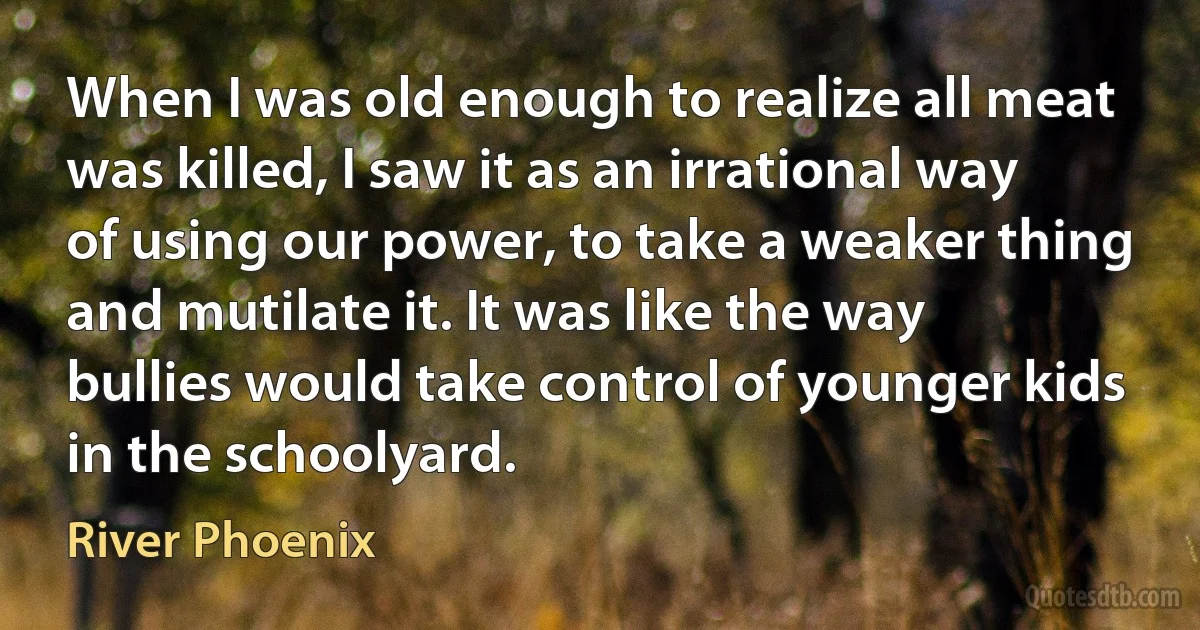 When I was old enough to realize all meat was killed, I saw it as an irrational way of using our power, to take a weaker thing and mutilate it. It was like the way bullies would take control of younger kids in the schoolyard. (River Phoenix)