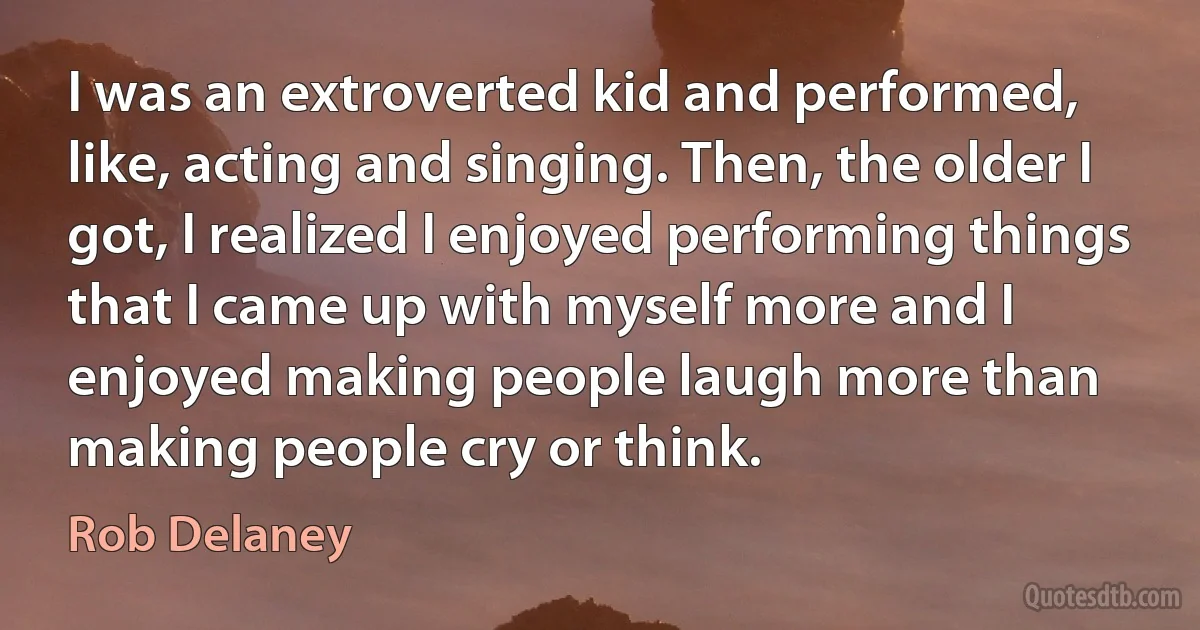 I was an extroverted kid and performed, like, acting and singing. Then, the older I got, I realized I enjoyed performing things that I came up with myself more and I enjoyed making people laugh more than making people cry or think. (Rob Delaney)