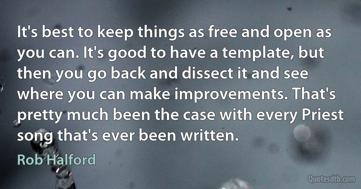 It's best to keep things as free and open as you can. It's good to have a template, but then you go back and dissect it and see where you can make improvements. That's pretty much been the case with every Priest song that's ever been written. (Rob Halford)