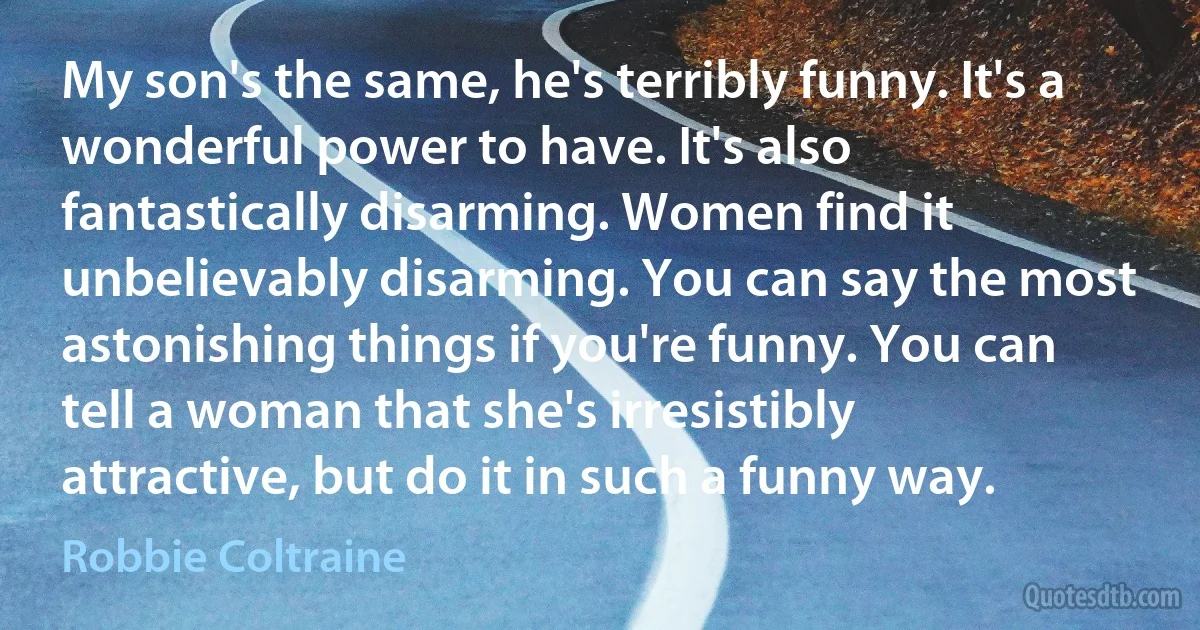 My son's the same, he's terribly funny. It's a wonderful power to have. It's also fantastically disarming. Women find it unbelievably disarming. You can say the most astonishing things if you're funny. You can tell a woman that she's irresistibly attractive, but do it in such a funny way. (Robbie Coltraine)
