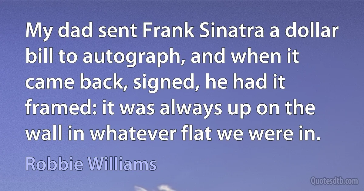 My dad sent Frank Sinatra a dollar bill to autograph, and when it came back, signed, he had it framed: it was always up on the wall in whatever flat we were in. (Robbie Williams)