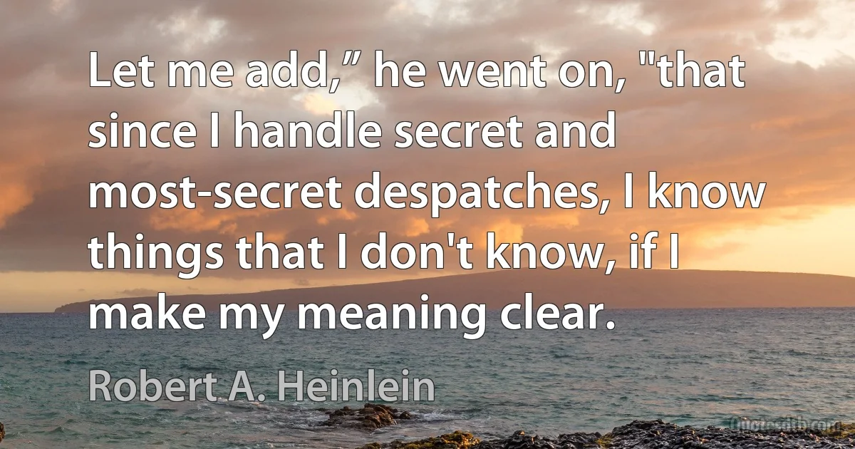 Let me add,” he went on, "that since I handle secret and most-secret despatches, I know things that I don't know, if I make my meaning clear. (Robert A. Heinlein)