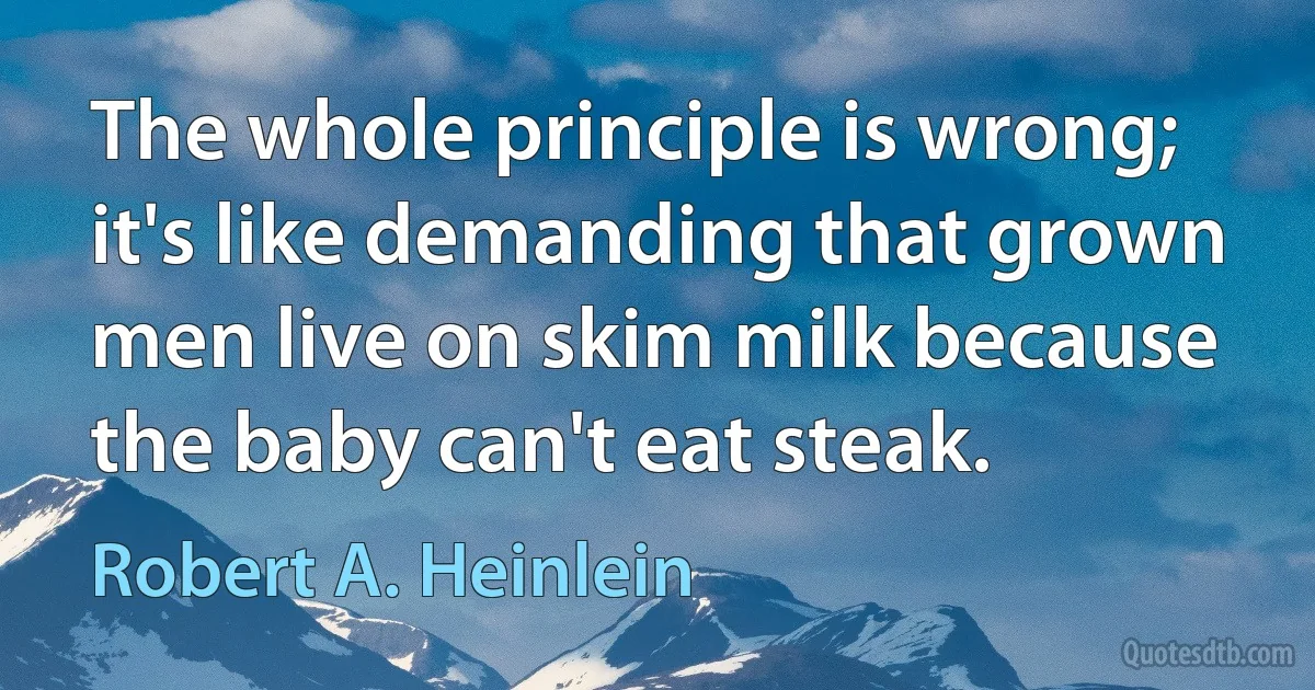 The whole principle is wrong; it's like demanding that grown men live on skim milk because the baby can't eat steak. (Robert A. Heinlein)