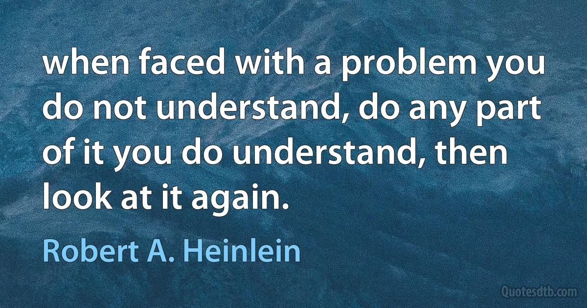 when faced with a problem you do not understand, do any part of it you do understand, then look at it again. (Robert A. Heinlein)