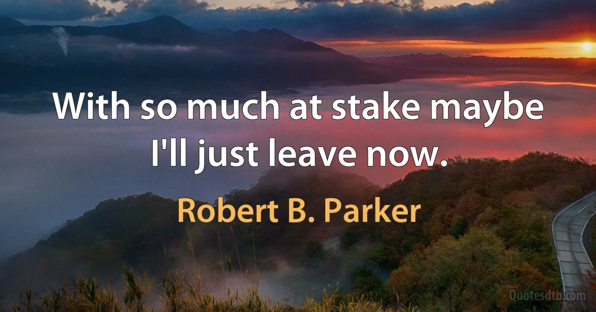 With so much at stake maybe I'll just leave now. (Robert B. Parker)