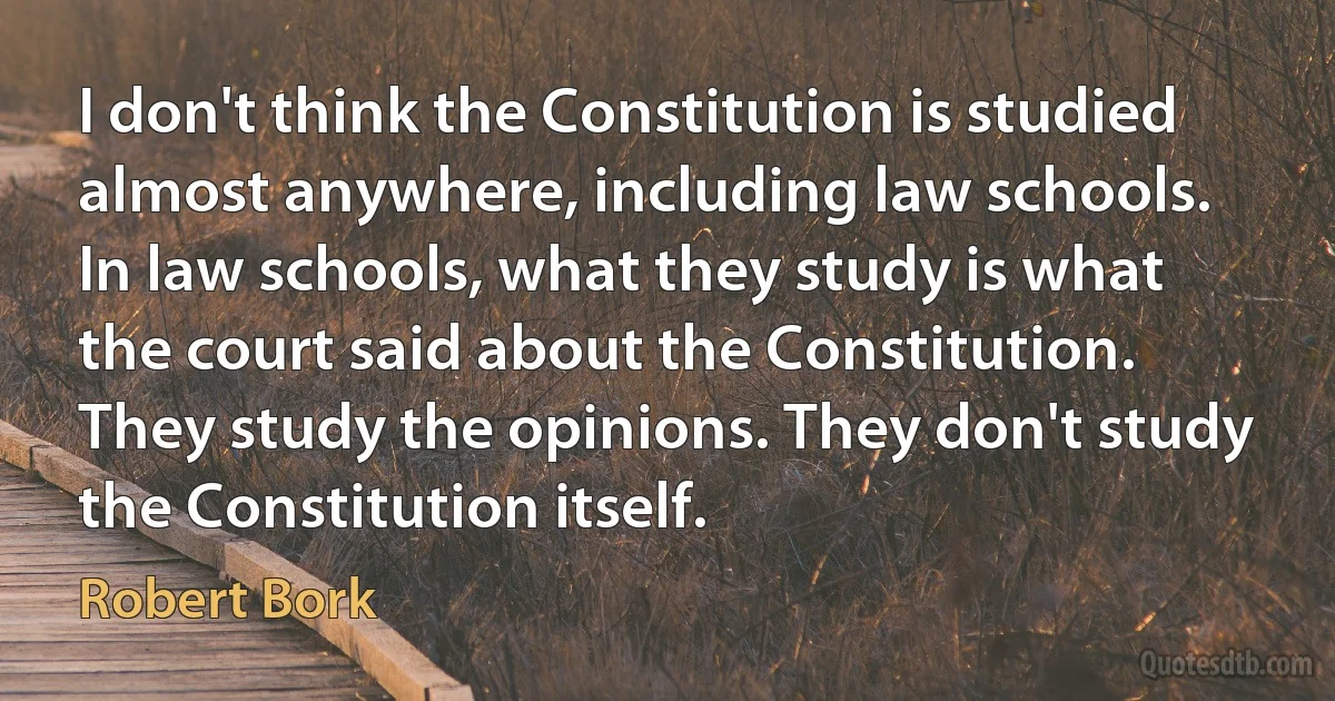 I don't think the Constitution is studied almost anywhere, including law schools. In law schools, what they study is what the court said about the Constitution. They study the opinions. They don't study the Constitution itself. (Robert Bork)