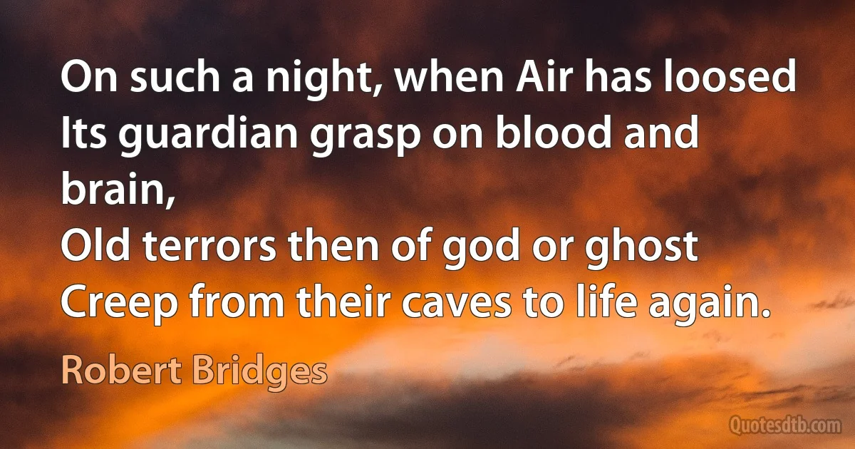 On such a night, when Air has loosed
Its guardian grasp on blood and brain,
Old terrors then of god or ghost
Creep from their caves to life again. (Robert Bridges)