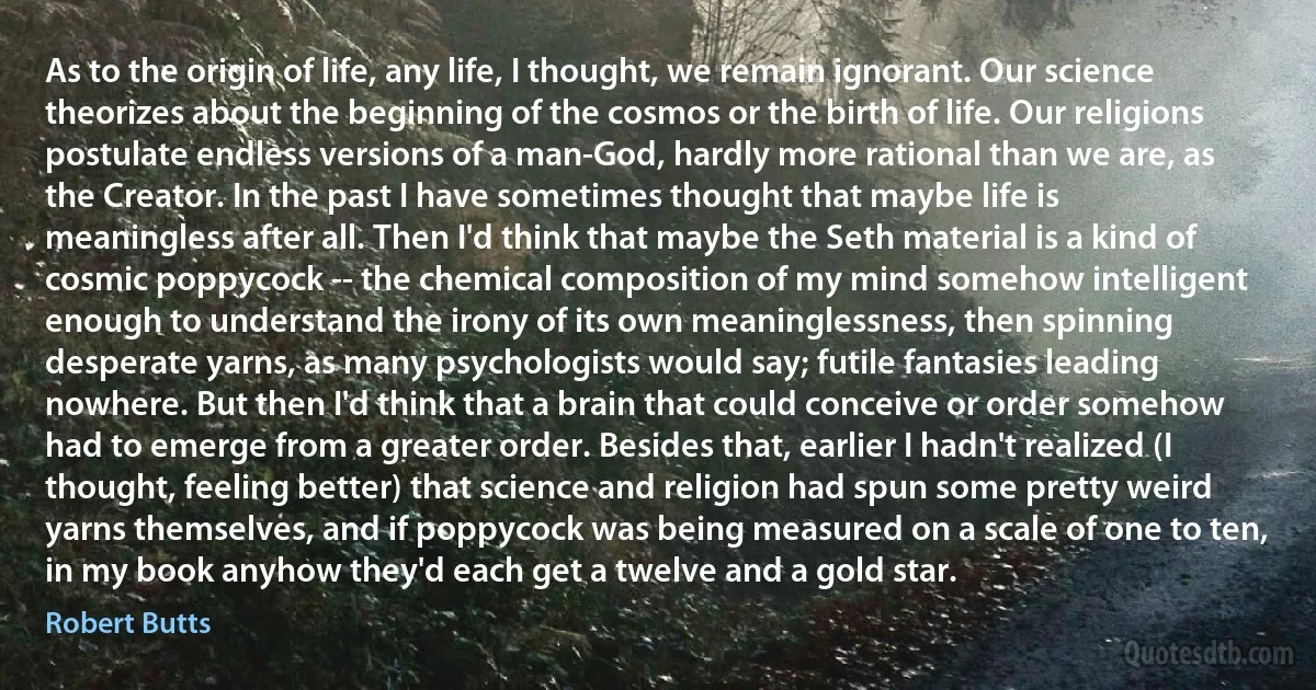 As to the origin of life, any life, I thought, we remain ignorant. Our science theorizes about the beginning of the cosmos or the birth of life. Our religions postulate endless versions of a man-God, hardly more rational than we are, as the Creator. In the past I have sometimes thought that maybe life is meaningless after all. Then I'd think that maybe the Seth material is a kind of cosmic poppycock -- the chemical composition of my mind somehow intelligent enough to understand the irony of its own meaninglessness, then spinning desperate yarns, as many psychologists would say; futile fantasies leading nowhere. But then I'd think that a brain that could conceive or order somehow had to emerge from a greater order. Besides that, earlier I hadn't realized (I thought, feeling better) that science and religion had spun some pretty weird yarns themselves, and if poppycock was being measured on a scale of one to ten, in my book anyhow they'd each get a twelve and a gold star. (Robert Butts)