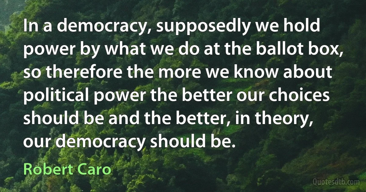 In a democracy, supposedly we hold power by what we do at the ballot box, so therefore the more we know about political power the better our choices should be and the better, in theory, our democracy should be. (Robert Caro)