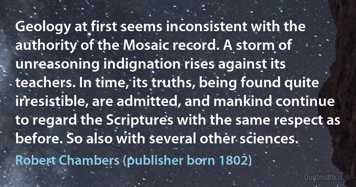 Geology at first seems inconsistent with the authority of the Mosaic record. A storm of unreasoning indignation rises against its teachers. In time, its truths, being found quite irresistible, are admitted, and mankind continue to regard the Scriptures with the same respect as before. So also with several other sciences. (Robert Chambers (publisher born 1802))