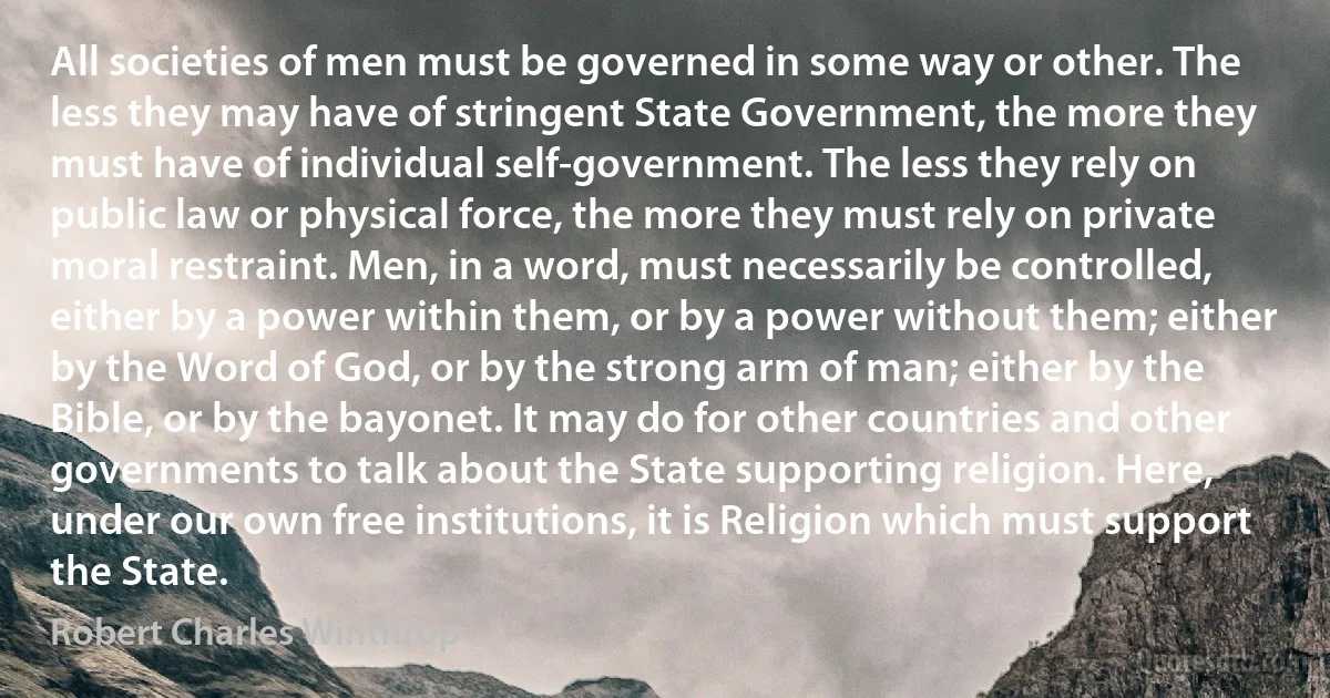 All societies of men must be governed in some way or other. The less they may have of stringent State Government, the more they must have of individual self-government. The less they rely on public law or physical force, the more they must rely on private moral restraint. Men, in a word, must necessarily be controlled, either by a power within them, or by a power without them; either by the Word of God, or by the strong arm of man; either by the Bible, or by the bayonet. It may do for other countries and other governments to talk about the State supporting religion. Here, under our own free institutions, it is Religion which must support the State. (Robert Charles Winthrop)