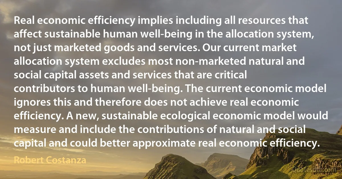 Real economic efficiency implies including all resources that affect sustainable human well-being in the allocation system, not just marketed goods and services. Our current market allocation system excludes most non-marketed natural and social capital assets and services that are critical contributors to human well-being. The current economic model ignores this and therefore does not achieve real economic efficiency. A new, sustainable ecological economic model would measure and include the contributions of natural and social capital and could better approximate real economic efficiency. (Robert Costanza)