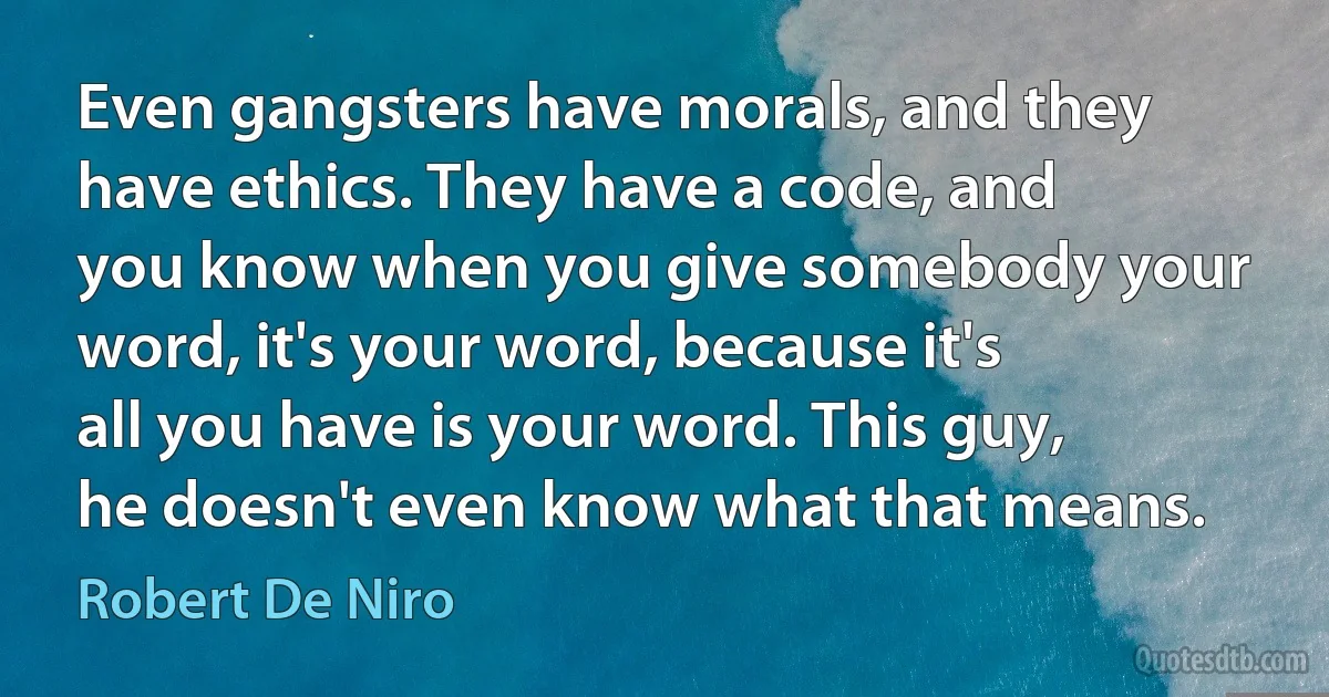 Even gangsters have morals, and they have ethics. They have a code, and you know when you give somebody your word, it's your word, because it's all you have is your word. This guy, he doesn't even know what that means. (Robert De Niro)