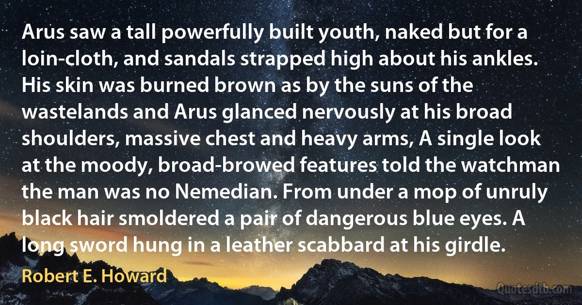 Arus saw a tall powerfully built youth, naked but for a loin-cloth, and sandals strapped high about his ankles. His skin was burned brown as by the suns of the wastelands and Arus glanced nervously at his broad shoulders, massive chest and heavy arms, A single look at the moody, broad-browed features told the watchman the man was no Nemedian. From under a mop of unruly black hair smoldered a pair of dangerous blue eyes. A long sword hung in a leather scabbard at his girdle. (Robert E. Howard)