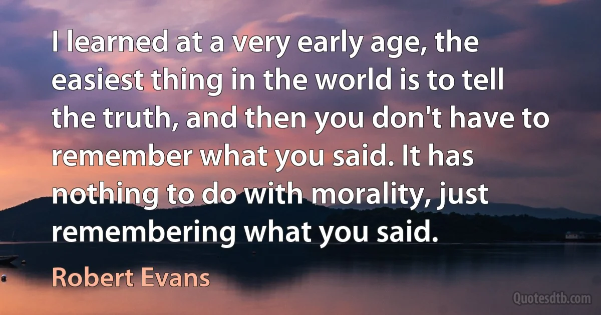 I learned at a very early age, the easiest thing in the world is to tell the truth, and then you don't have to remember what you said. It has nothing to do with morality, just remembering what you said. (Robert Evans)