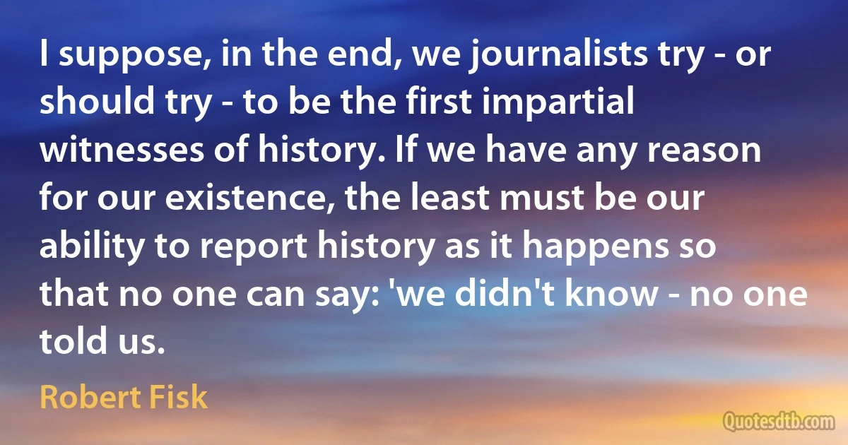 I suppose, in the end, we journalists try - or should try - to be the first impartial witnesses of history. If we have any reason for our existence, the least must be our ability to report history as it happens so that no one can say: 'we didn't know - no one told us. (Robert Fisk)