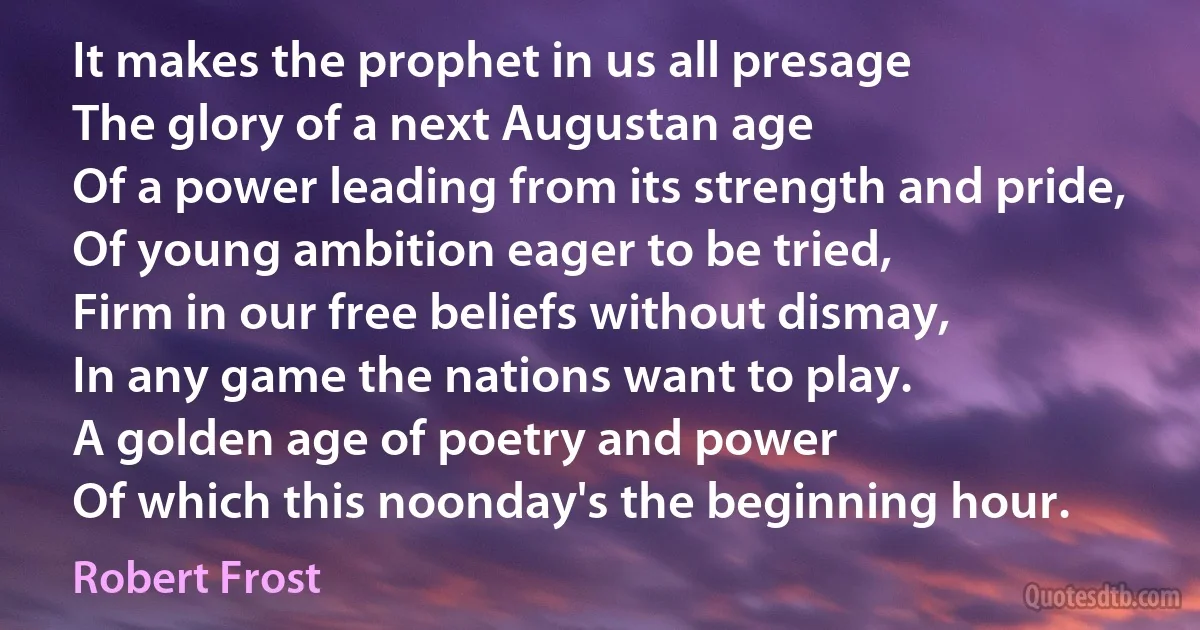 It makes the prophet in us all presage
The glory of a next Augustan age
Of a power leading from its strength and pride,
Of young ambition eager to be tried,
Firm in our free beliefs without dismay,
In any game the nations want to play.
A golden age of poetry and power
Of which this noonday's the beginning hour. (Robert Frost)